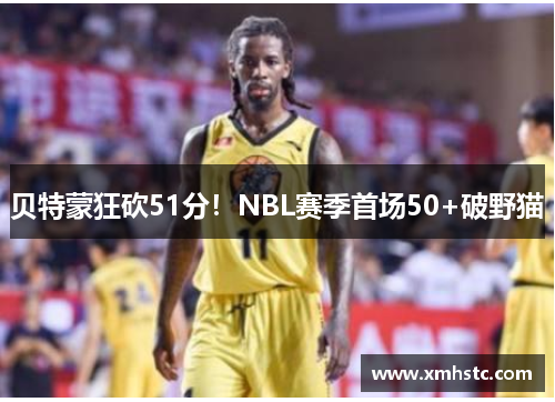 贝特蒙狂砍51分！NBL赛季首场50+破野猫